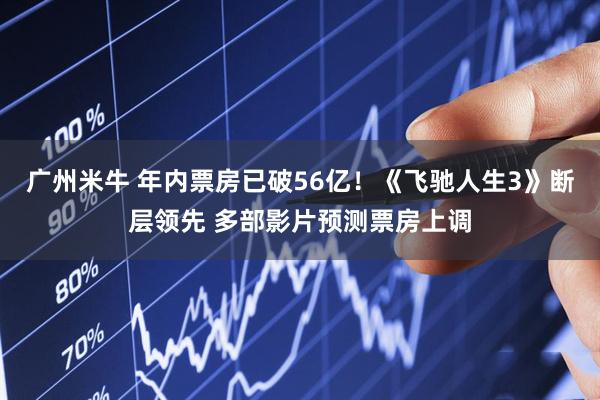 广州米牛 年内票房已破56亿！《飞驰人生3》断层领先 多部影片预测票房上调