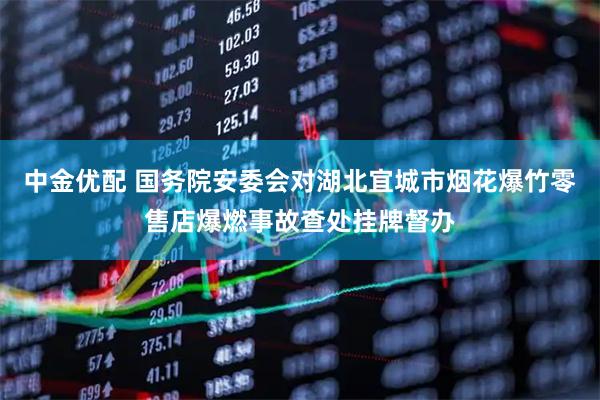 中金优配 国务院安委会对湖北宜城市烟花爆竹零售店爆燃事故查处挂牌督办