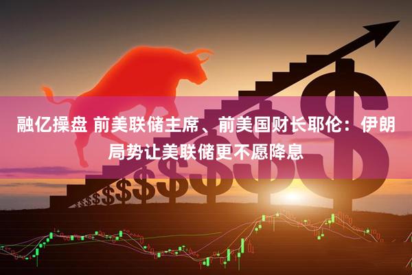 融亿操盘 前美联储主席、前美国财长耶伦：伊朗局势让美联储更不愿降息