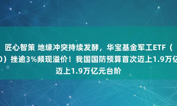 匠心智策 地缘冲突持续发酵，华宝基金军工ETF（512810）挫逾3%频现溢价！我国国防预算首次迈上1.9万亿元台阶