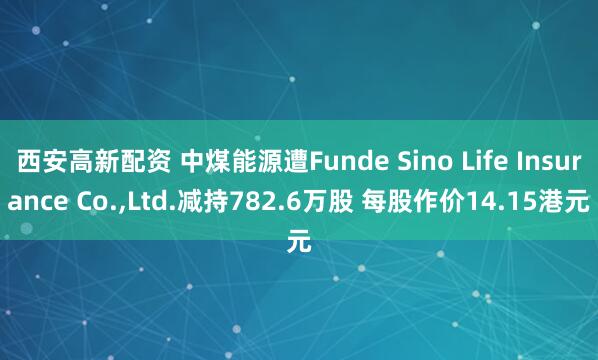西安高新配资 中煤能源遭Funde Sino Life Insurance Co.,Ltd.减持782.6万股 每股作价14.15港元