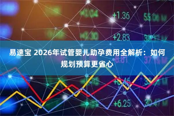 易速宝 2026年试管婴儿助孕费用全解析：如何规划预算更省心