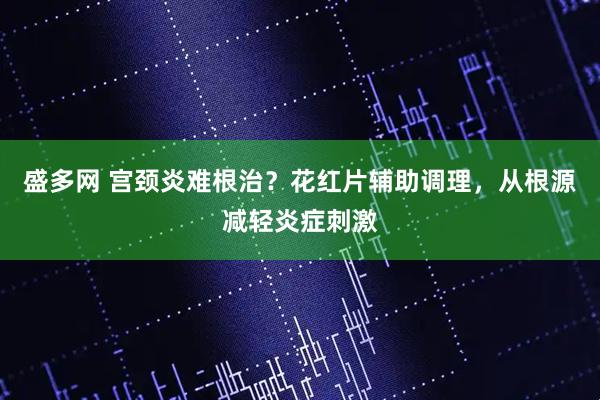 盛多网 宫颈炎难根治？花红片辅助调理，从根源减轻炎症刺激