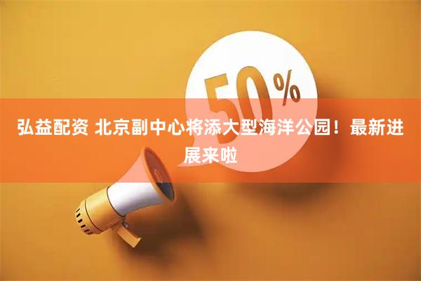 弘益配资 北京副中心将添大型海洋公园！最新进展来啦