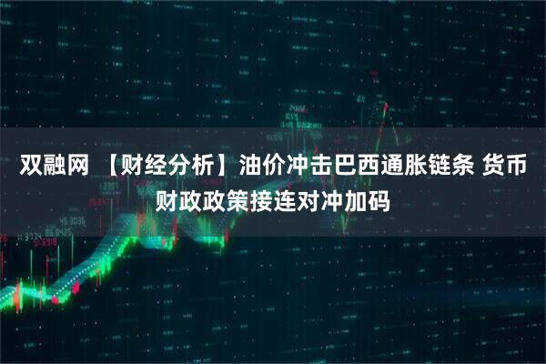 双融网 【财经分析】油价冲击巴西通胀链条 货币财政政策接连对冲加码