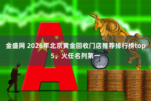 金盛网 2026年北京黄金回收门店推荐排行榜top5，火任名列第一