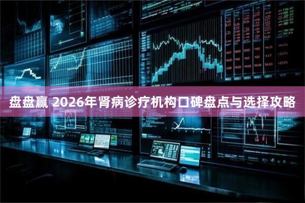 盘盘赢 2026年肾病诊疗机构口碑盘点与选择攻略