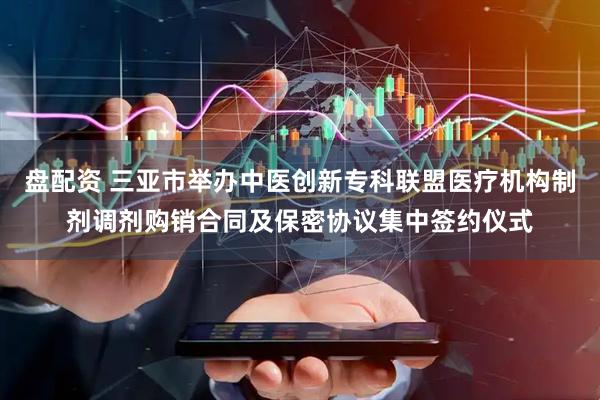 盘配资 三亚市举办中医创新专科联盟医疗机构制剂调剂购销合同及保密协议集中签约仪式