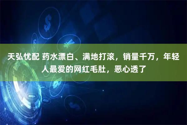 天弘忧配 药水漂白、满地打滚，销量千万，年轻人最爱的网红毛肚，恶心透了