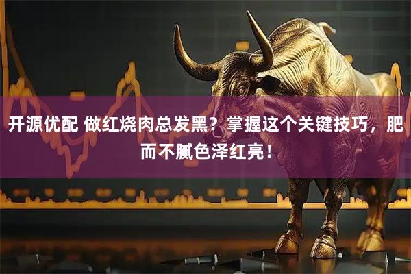 开源优配 做红烧肉总发黑？掌握这个关键技巧，肥而不腻色泽红亮！