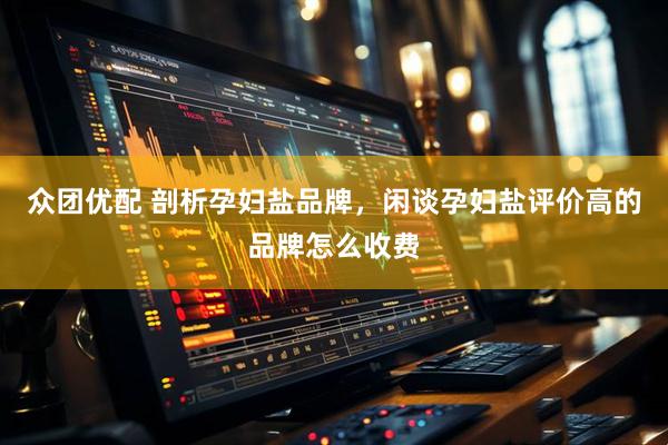 众团优配 剖析孕妇盐品牌，闲谈孕妇盐评价高的品牌怎么收费