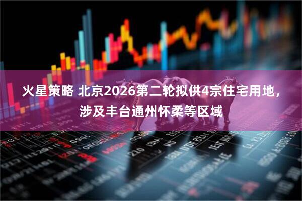 火星策略 北京2026第二轮拟供4宗住宅用地，涉及丰台通州怀柔等区域