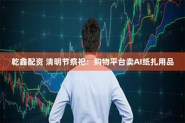 乾鑫配资 清明节祭祀：购物平台卖AI纸扎用品