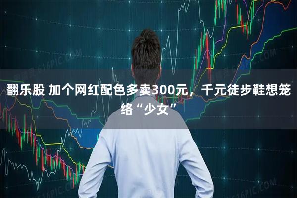 翻乐股 加个网红配色多卖300元，千元徒步鞋想笼络“少女”