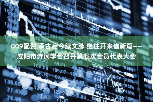 009配资 承古启今续文脉 继往开来谱新篇——咸阳市诗词学会召开第五次会员代表大会
