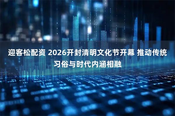 迎客松配资 2026开封清明文化节开幕 推动传统习俗与时代内涵相融