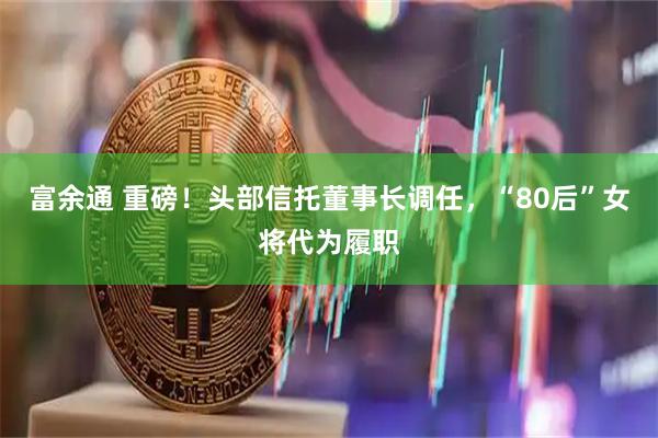 富余通 重磅！头部信托董事长调任，“80后”女将代为履职