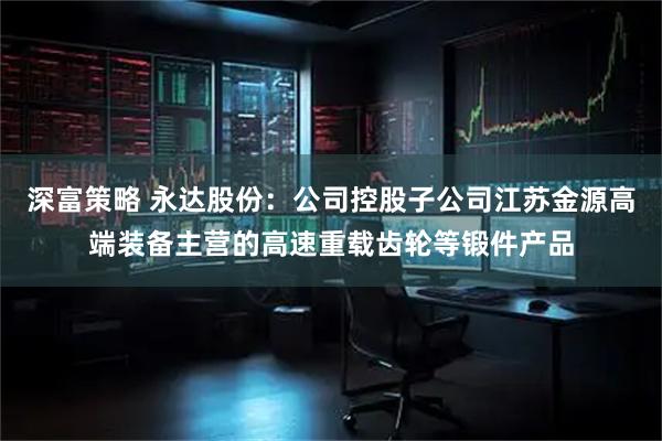 深富策略 永达股份：公司控股子公司江苏金源高端装备主营的高速重载齿轮等锻件产品
