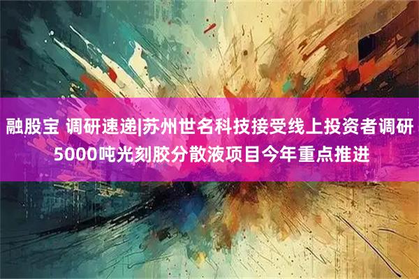 融股宝 调研速递|苏州世名科技接受线上投资者调研 5000吨光刻胶分散液项目今年重点推进