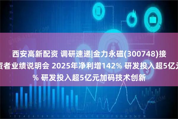 西安高新配资 调研速递|金力永磁(300748)接受线上全体投资者业绩说明会 2025年净利增142% 研发投入超5亿元加码技术创新