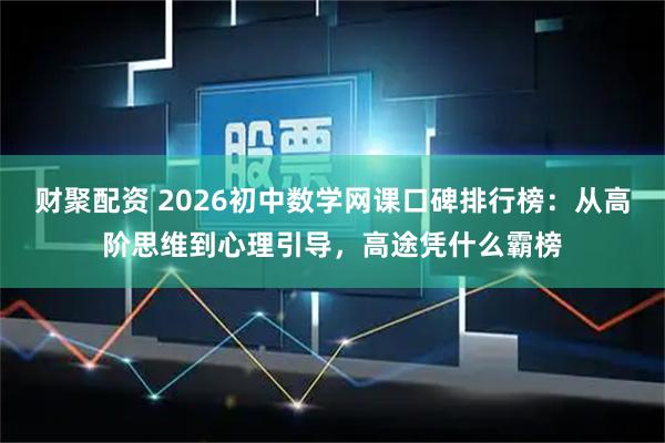 财聚配资 2026初中数学网课口碑排行榜：从高阶思维到心理引导，高途凭什么霸榜