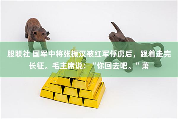 股联社 国军中将张振汉被红军俘虏后，跟着走完长征。毛主席说：“你回去吧。”萧