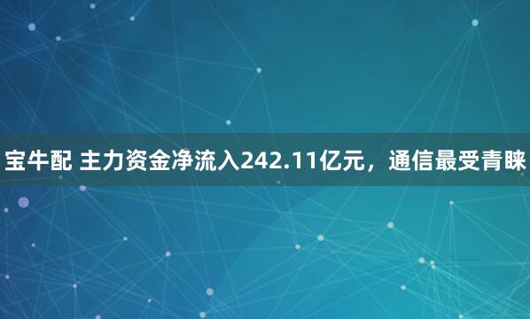 宝牛配 主力资金净流入242.11亿元，通信最受青睐