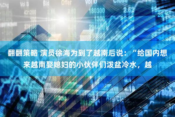 翻翻策略 演员徐海为到了越南后说：“给国内想来越南娶媳妇的小伙伴们泼盆冷水，越