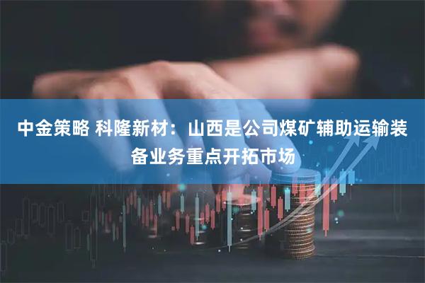 中金策略 科隆新材：山西是公司煤矿辅助运输装备业务重点开拓市场