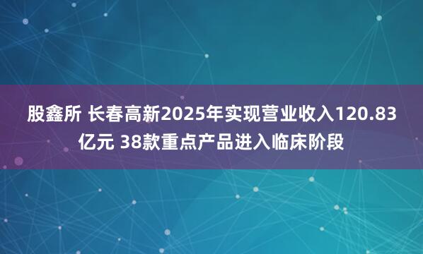 股鑫所 长春高新2025年实现营业收入120.83亿元 38款重点产品进入临床阶段