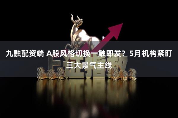 九融配资端 A股风格切换一触即发？5月机构紧盯三大景气主线