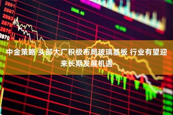 中金策略 头部大厂积极布局玻璃基板 行业有望迎来长期发展机遇