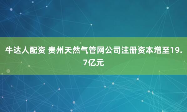 牛达人配资 贵州天然气管网公司注册资本增至19.7亿元