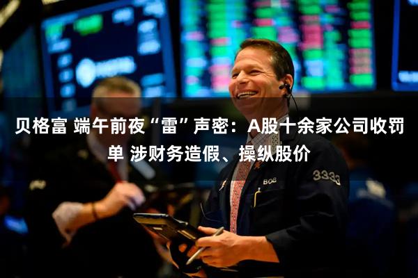 贝格富 端午前夜“雷”声密：A股十余家公司收罚单 涉财务造假、操纵股价