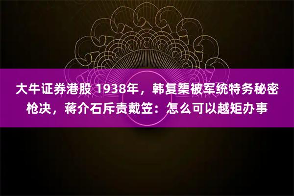 大牛证券港股 1938年，韩复榘被军统特务秘密枪决，蒋介石斥责戴笠：怎么可以越矩办事