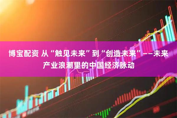 博宝配资 从“触见未来”到“创造未来”——未来产业浪潮里的中国经济脉动