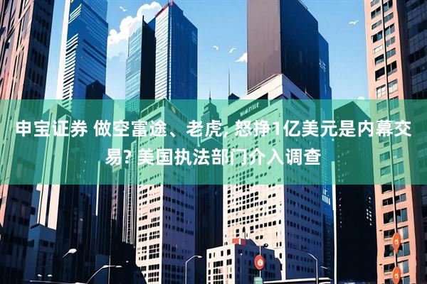 申宝证券 做空富途、老虎, 怒挣1亿美元是内幕交易? 美国执法部门介入调查