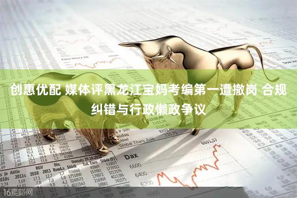 创惠优配 媒体评黑龙江宝妈考编第一遭撤岗 合规纠错与行政懒政争议