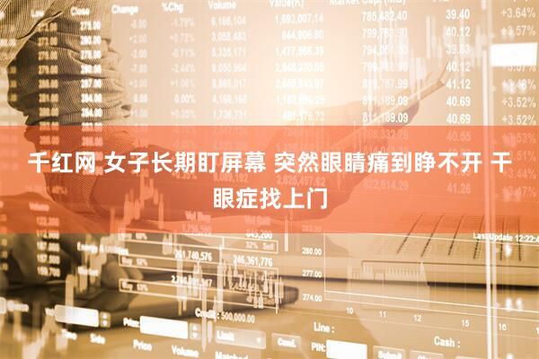 千红网 女子长期盯屏幕 突然眼睛痛到睁不开 干眼症找上门