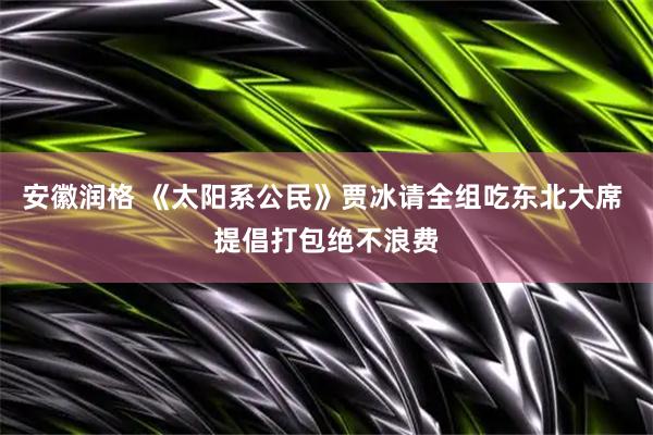 安徽润格 《太阳系公民》贾冰请全组吃东北大席 提倡打包绝不浪费