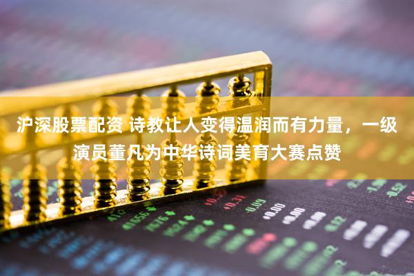 沪深股票配资 诗教让人变得温润而有力量，一级演员董凡为中华诗词美育大赛点赞