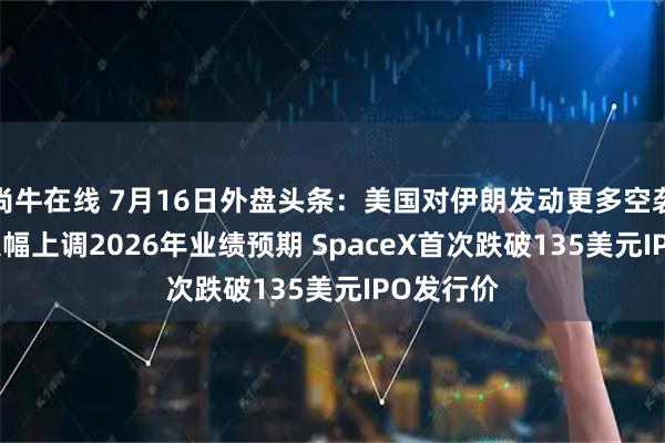 尚牛在线 7月16日外盘头条：美国对伊朗发动更多空袭 ASML大幅上调2026年业绩预期 SpaceX首次跌破135美元IPO发行价