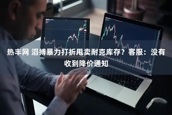 热丰网 滔搏暴力打折甩卖耐克库存?客服:没有收到降价通知