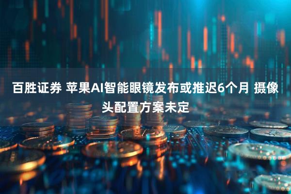 百胜证券 苹果AI智能眼镜发布或推迟6个月 摄像头配置方案未定