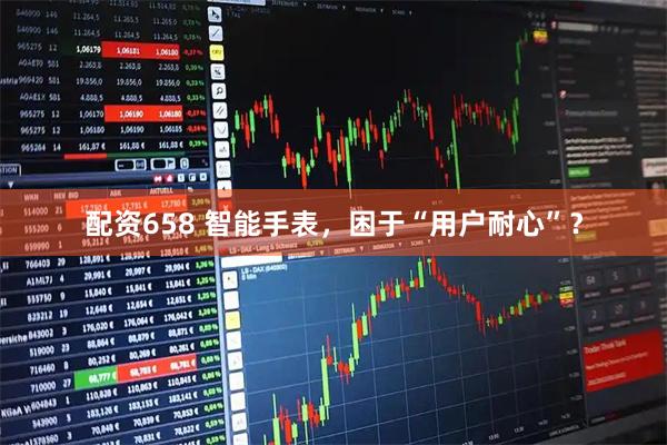 配资658 智能手表，困于“用户耐心”？