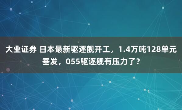 大业证券 日本最新驱逐舰开工，1.4万吨128单元垂发，055驱逐舰有压力了？