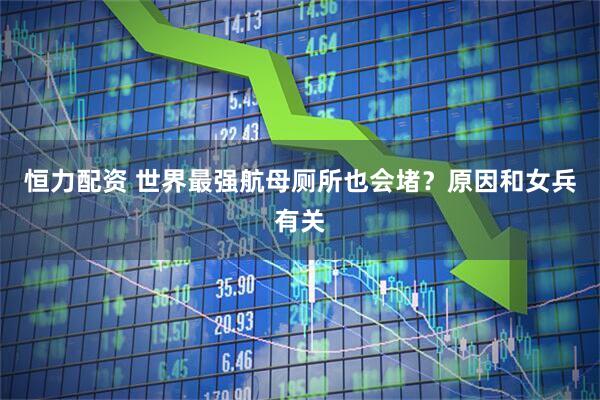 恒力配资 世界最强航母厕所也会堵？原因和女兵有关