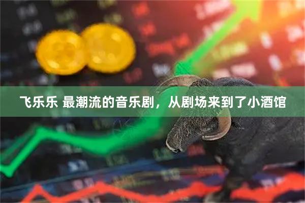 飞乐乐 最潮流的音乐剧，从剧场来到了小酒馆