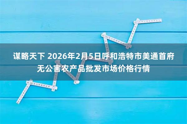 谋略天下 2026年2月5日呼和浩特市美通首府无公害农产品批发市场价格行情
