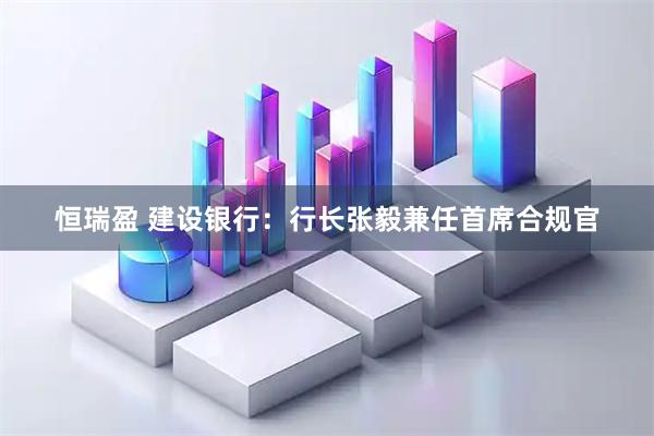 恒瑞盈 建设银行：行长张毅兼任首席合规官